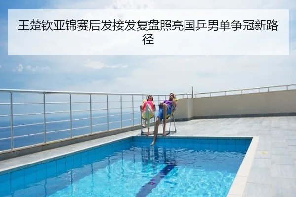 王楚钦亚锦赛后发接发复盘照亮国乒男单争冠新路径